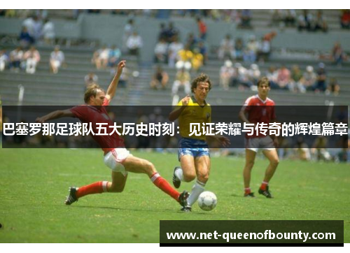 巴塞罗那足球队五大历史时刻：见证荣耀与传奇的辉煌篇章