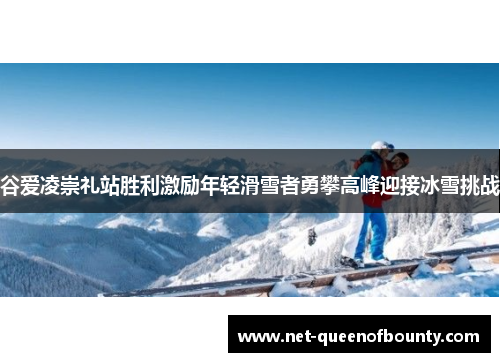 谷爱凌崇礼站胜利激励年轻滑雪者勇攀高峰迎接冰雪挑战