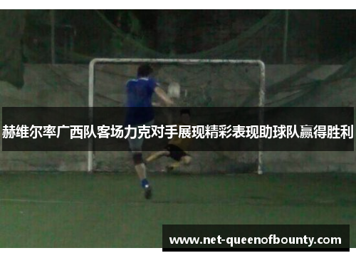 赫维尔率广西队客场力克对手展现精彩表现助球队赢得胜利